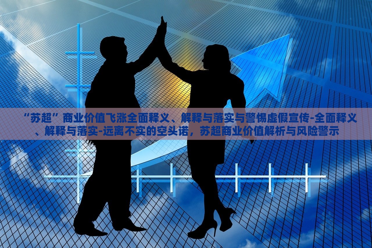 “苏超”商业价值飞涨全面释义、解释与落实与警惕虚假宣传-全面释义、解释与落实-远离不实的空头诺，苏超商业价值解析与风险警示