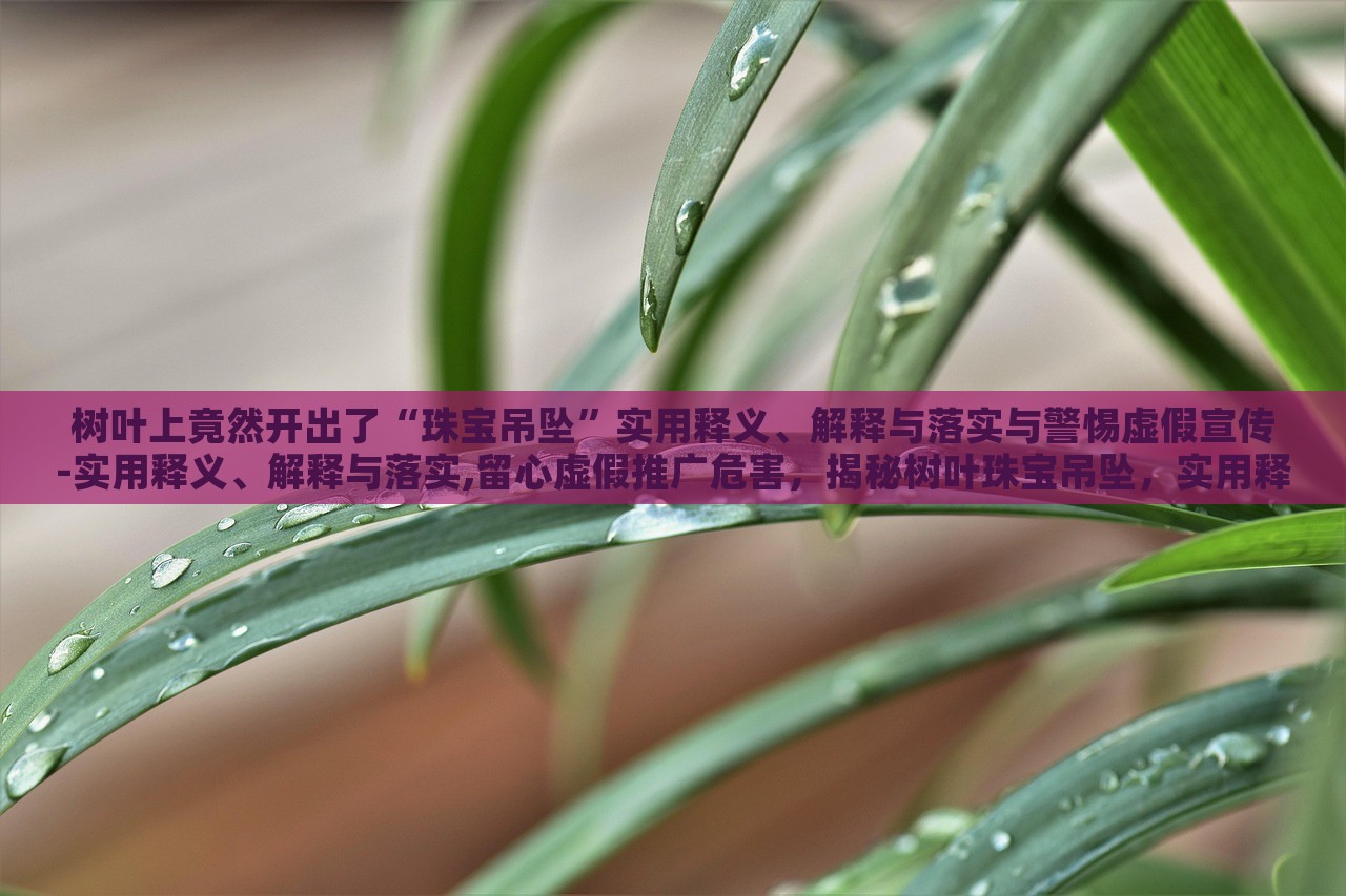 树叶上竟然开出了“珠宝吊坠”实用释义、解释与落实与警惕虚假宣传-实用释义、解释与落实,留心虚假推广危害，揭秘树叶珠宝吊坠，实用释义、警惕虚假宣传风险