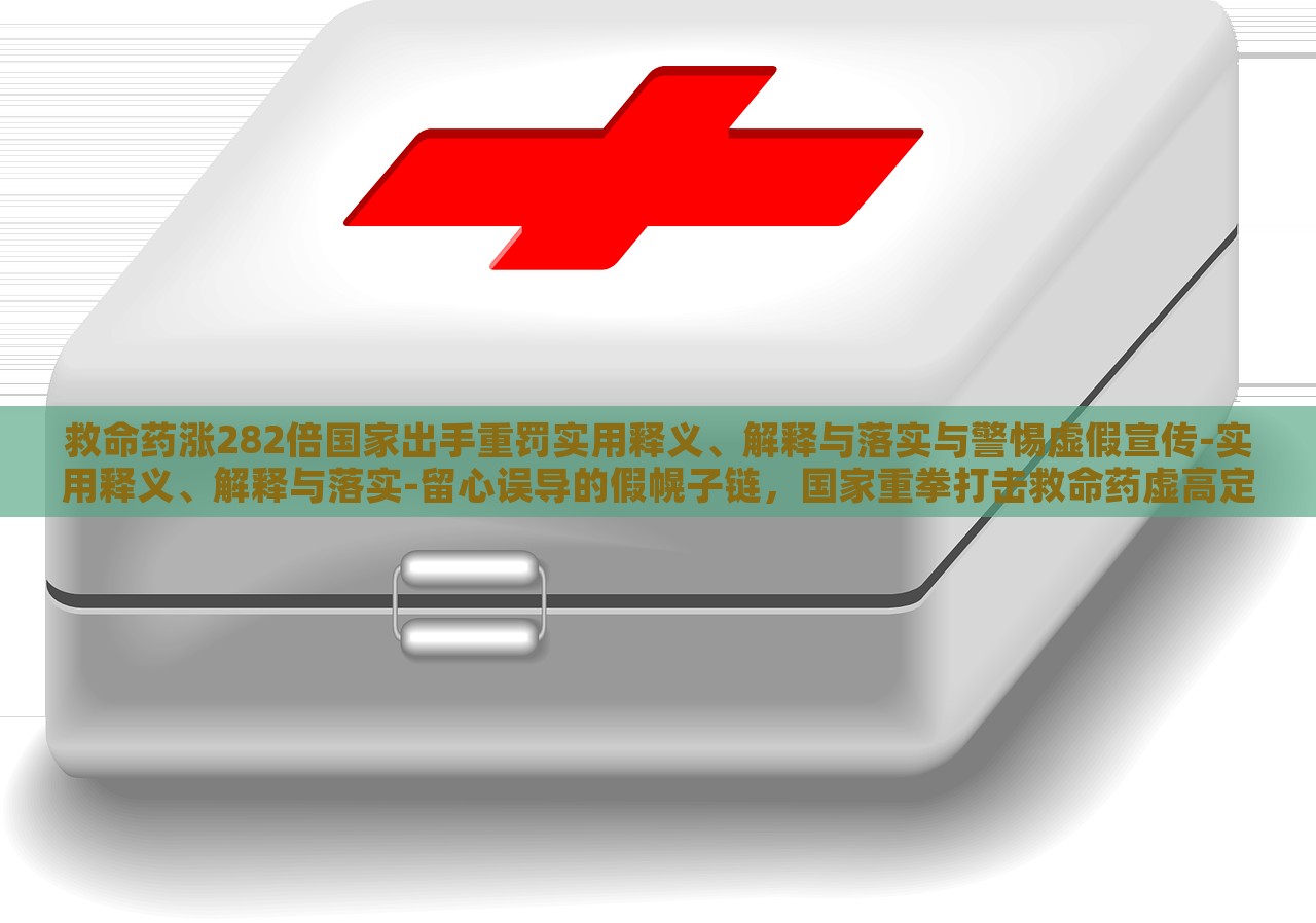 救命药涨282倍国家出手重罚实用释义、解释与落实与警惕虚假宣传-实用释义、解释与落实-留心误导的假幌子链，国家重拳打击救命药虚高定价，解读政策落实与防范虚假宣传风险