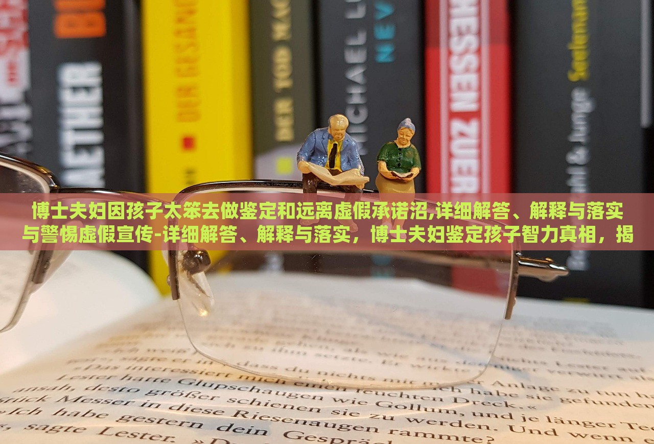 博士夫妇因孩子太笨去做鉴定和远离虚假承诺沼,详细解答、解释与落实与警惕虚假宣传-详细解答、解释与落实，博士夫妇鉴定孩子智力真相，揭秘虚假承诺与宣传陷阱