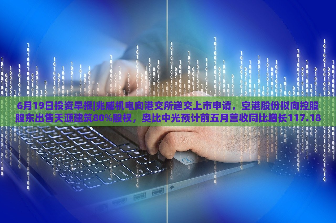 6月19日投资早报|兆威机电向港交所递交上市申请，空港股份拟向控股股东出售天源建筑80%股权，奥比中光预计前五月营收同比增长117.18%|界面新闻 · 证券，兆威机电上市申请递交，奥比中光营收预计大增117.18%——6月19日投资早报盘点