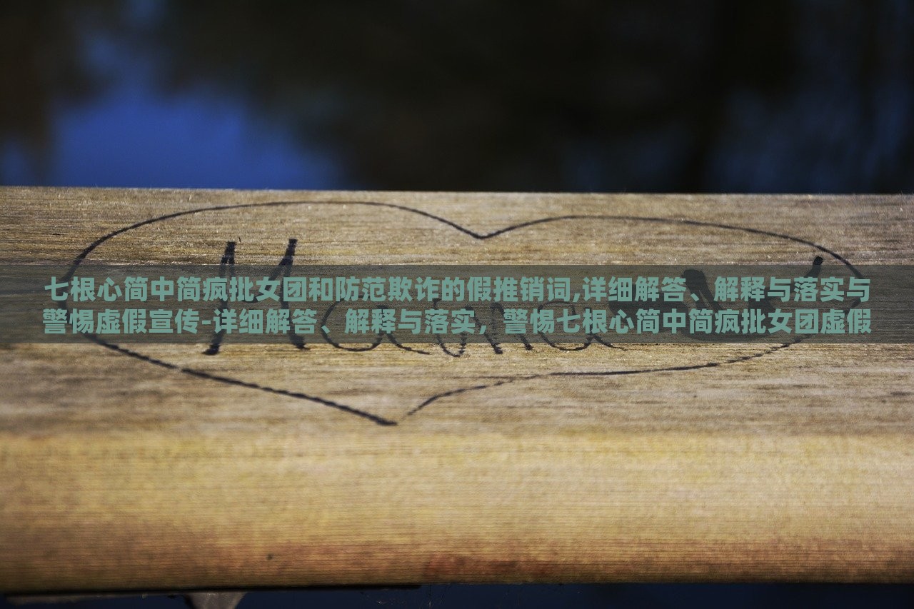 七根心简中简疯批女团和防范欺诈的假推销词,详细解答、解释与落实与警惕虚假宣传-详细解答、解释与落实，警惕七根心简中简疯批女团虚假宣传，揭秘与防范攻略