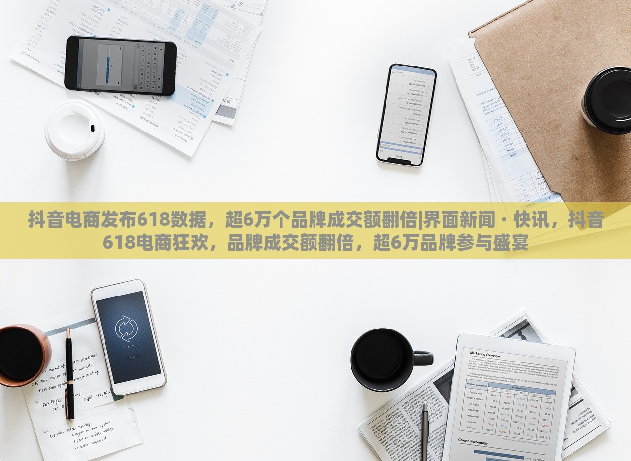 抖音电商发布618数据，超6万个品牌成交额翻倍|界面新闻 · 快讯，抖音618电商狂欢，品牌成交额翻倍，超6万品牌参与盛宴