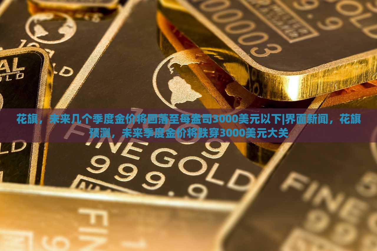 花旗，未来几个季度金价将回落至每盎司3000美元以下|界面新闻，花旗预测，未来季度金价将跌穿3000美元大关