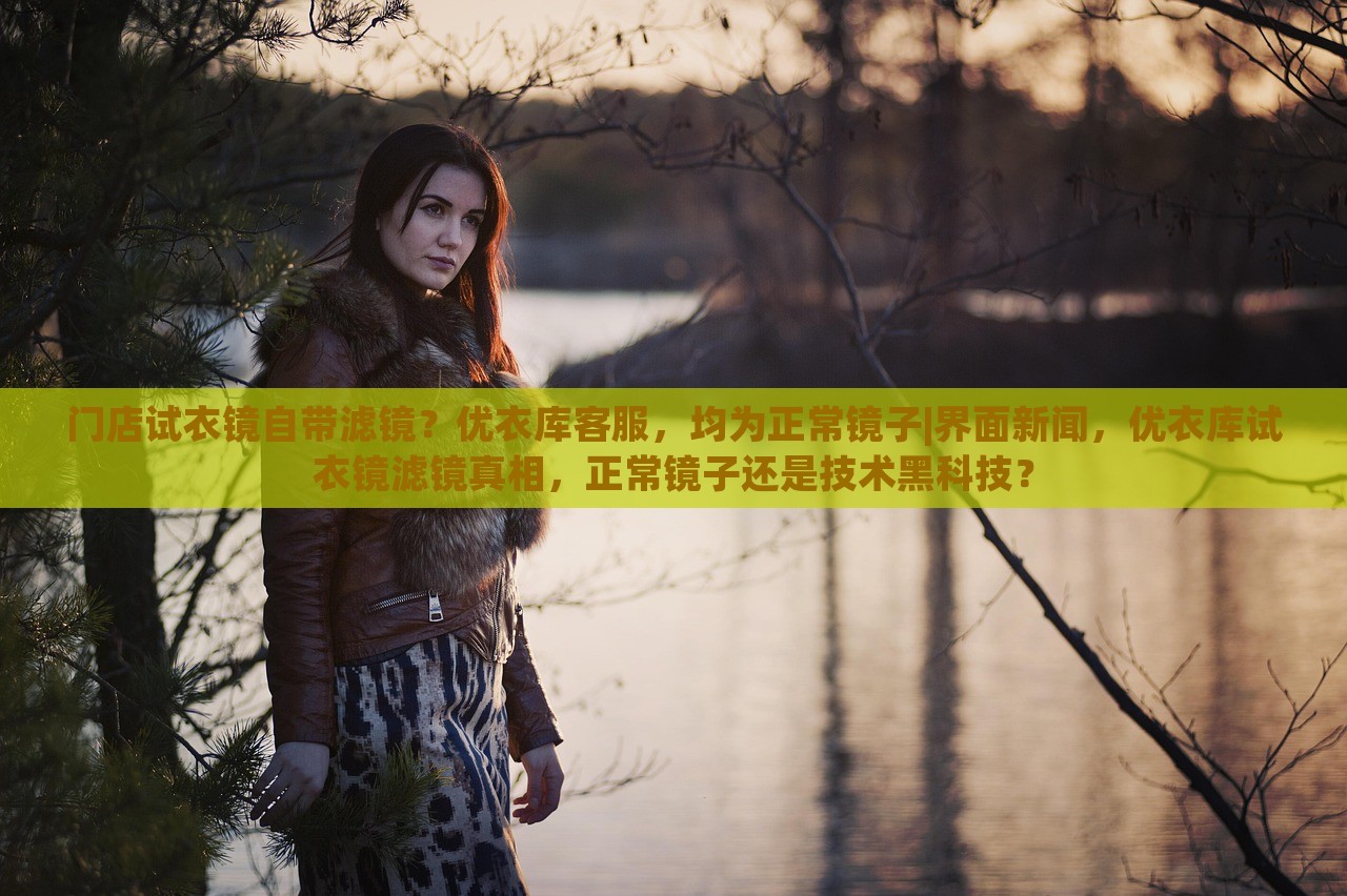 门店试衣镜自带滤镜？优衣库客服，均为正常镜子|界面新闻，优衣库试衣镜滤镜真相，正常镜子还是技术黑科技？