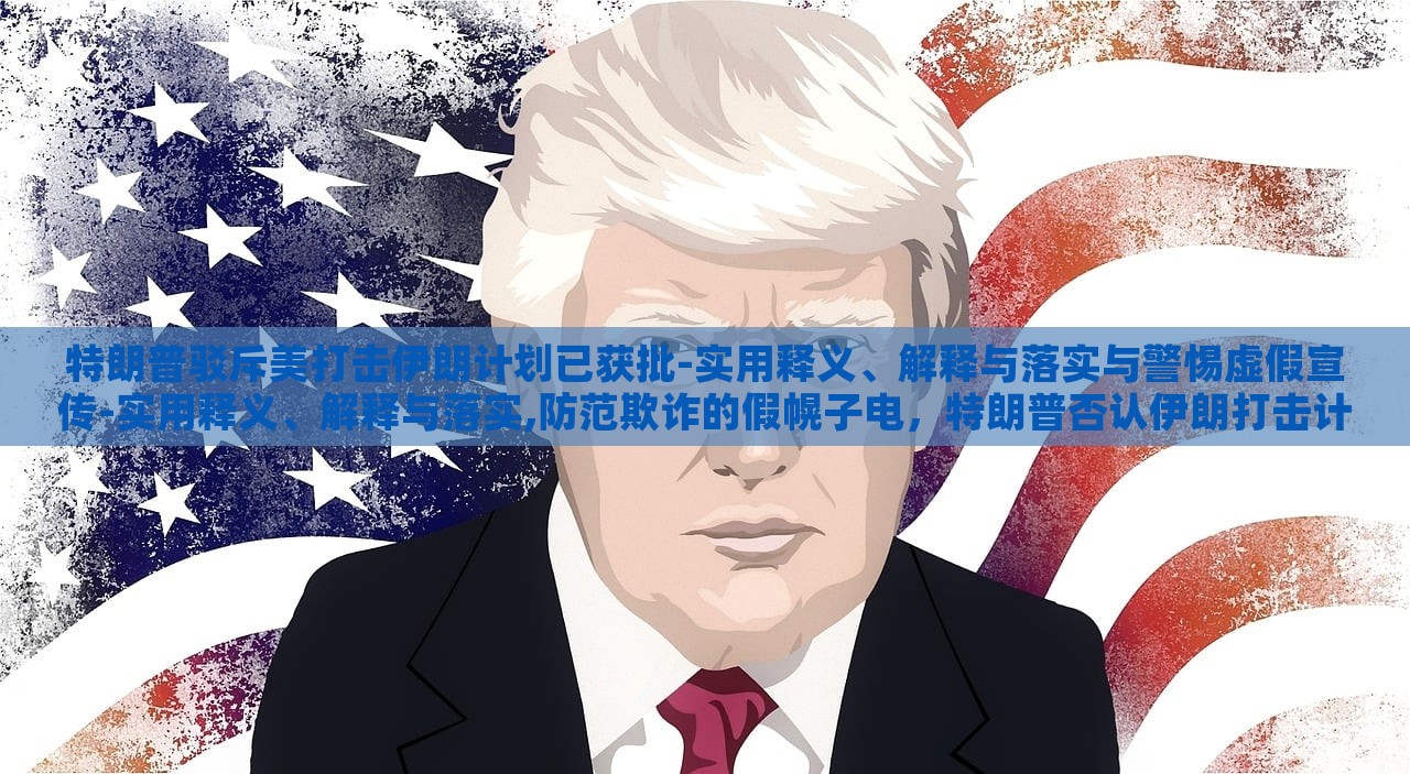 特朗普驳斥美打击伊朗计划已获批-实用释义、解释与落实与警惕虚假宣传-实用释义、解释与落实,防范欺诈的假幌子电，特朗普否认伊朗打击计划批准，揭露虚假宣传与防范欺诈真相