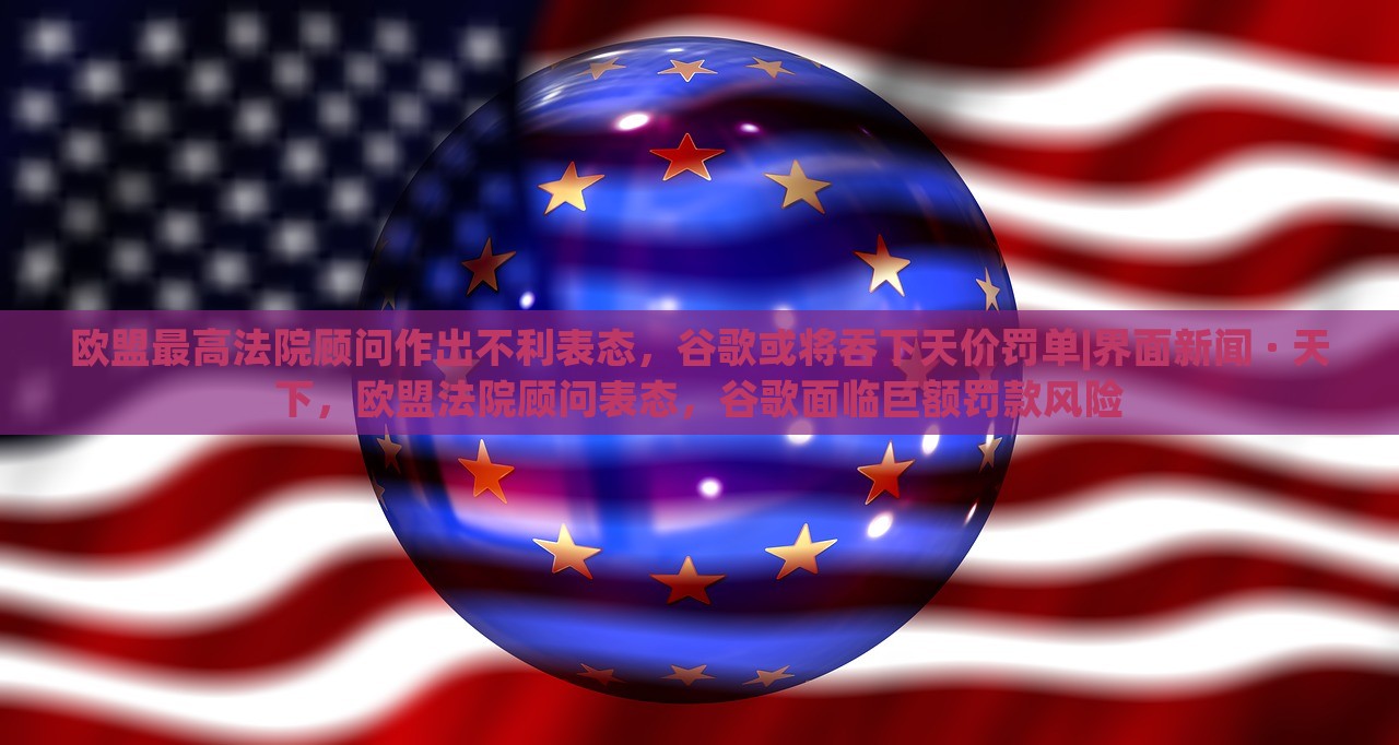 欧盟最高法院顾问作出不利表态，谷歌或将吞下天价罚单|界面新闻 · 天下，欧盟法院顾问表态，谷歌面临巨额罚款风险
