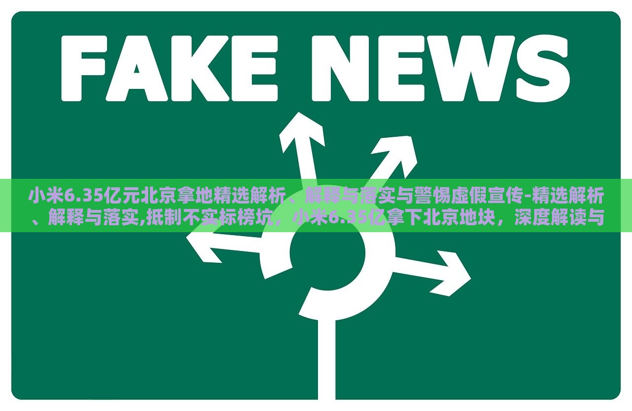 小米6.35亿元北京拿地精选解析、解释与落实与警惕虚假宣传-精选解析、解释与落实,抵制不实标榜坑，小米6.35亿拿下北京地块，深度解读与风险警示