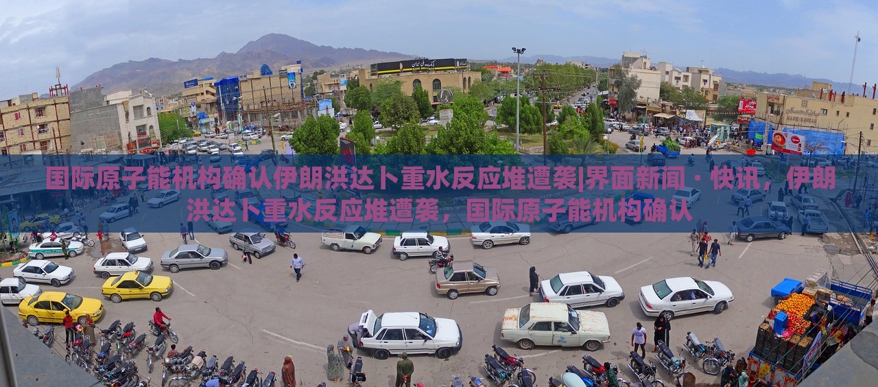 国际原子能机构确认伊朗洪达卜重水反应堆遭袭|界面新闻 · 快讯，伊朗洪达卜重水反应堆遭袭，国际原子能机构确认