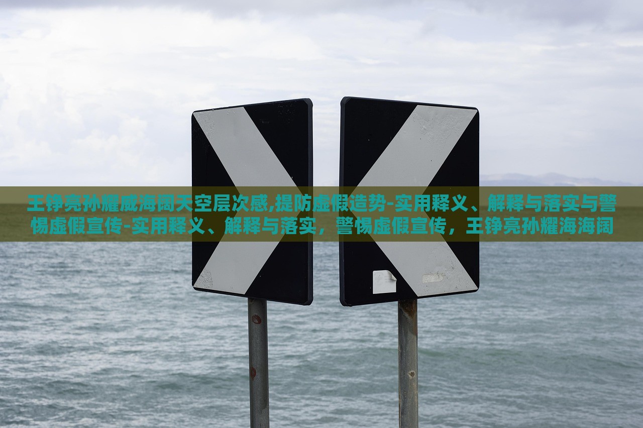 王铮亮孙耀威海阔天空层次感,提防虚假造势-实用释义、解释与落实与警惕虚假宣传-实用释义、解释与落实，警惕虚假宣传，王铮亮孙耀海海阔天空层次感解读与落实策略