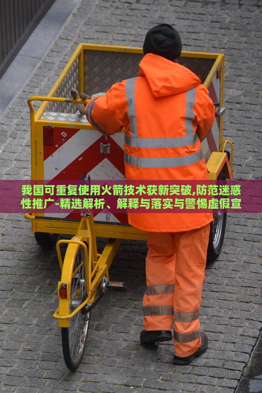 我国可重复使用火箭技术获新突破,防范迷惑性推广-精选解析、解释与落实与警惕虚假宣传-精选解析、解释与落实，我国可重复使用火箭技术新突破，揭秘真相与防范虚假宣传