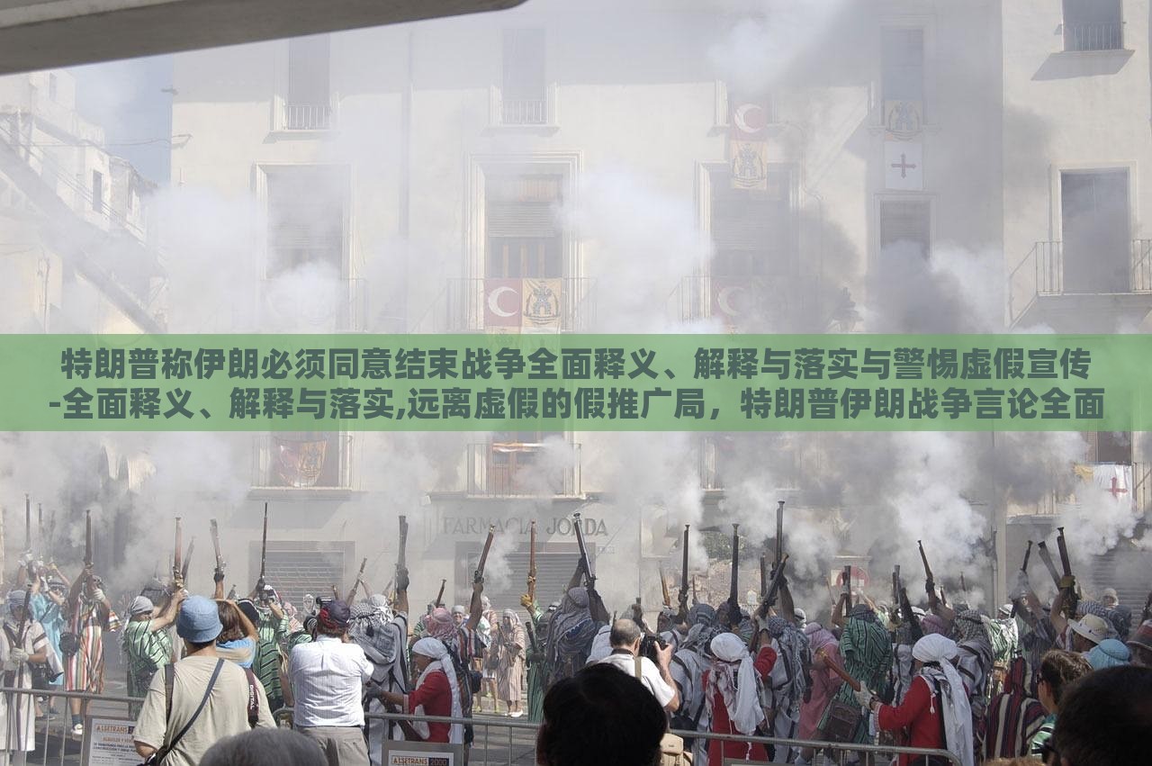 特朗普称伊朗必须同意结束战争全面释义、解释与落实与警惕虚假宣传-全面释义、解释与落实,远离虚假的假推广局，特朗普伊朗战争言论全面解读，警惕虚假宣传与误导