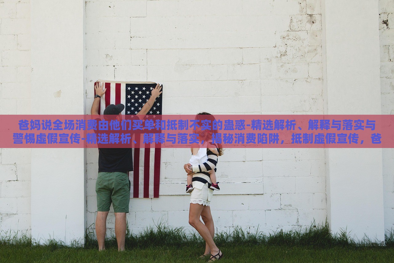 爸妈说全场消费由他们买单和抵制不实的蛊惑-精选解析、解释与落实与警惕虚假宣传-精选解析、解释与落实，揭秘消费陷阱，抵制虚假宣传，爸妈买单背后的真相与对策