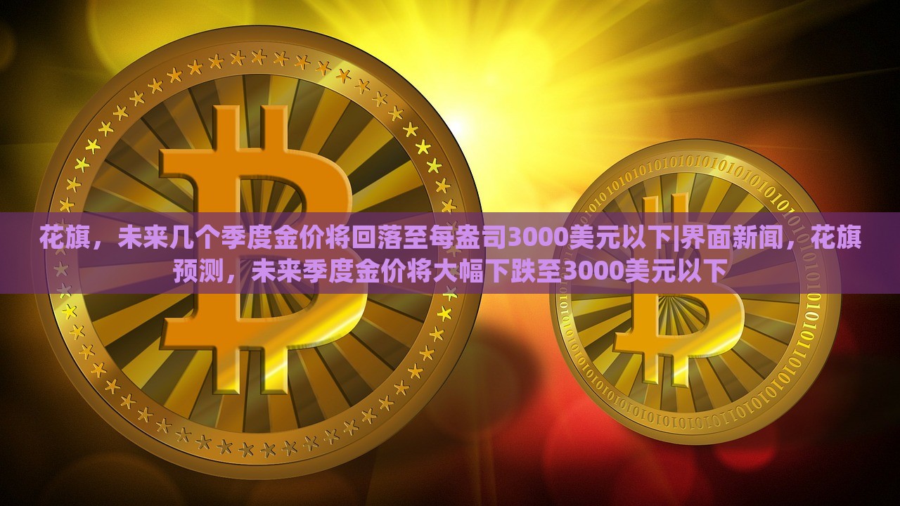 花旗，未来几个季度金价将回落至每盎司3000美元以下|界面新闻，花旗预测，未来季度金价将大幅下跌至3000美元以下