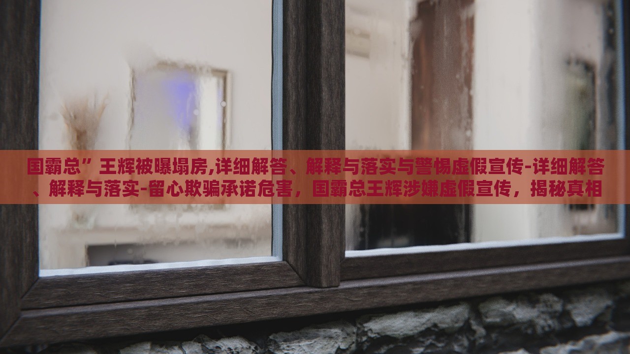 国霸总”王辉被曝塌房,详细解答、解释与落实与警惕虚假宣传-详细解答、解释与落实-留心欺骗承诺危害，国霸总王辉涉嫌虚假宣传，揭秘真相与警示消费者