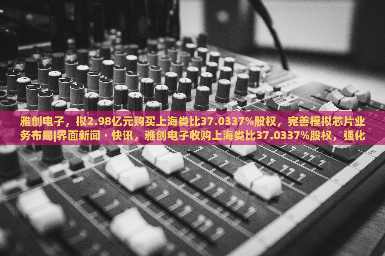 雅创电子，拟2.98亿元购买上海类比37.0337%股权，完善模拟芯片业务布局|界面新闻 · 快讯，雅创电子收购上海类比37.0337%股权，强化模拟芯片业务布局