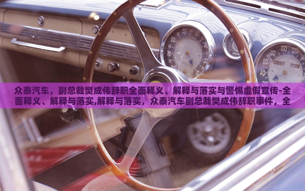 众泰汽车，副总裁樊成伟辞职全面释义、解释与落实与警惕虚假宣传-全面释义、解释与落实,解释与落实，众泰汽车副总裁樊成伟辞职事件，全面解读与虚假宣传警示