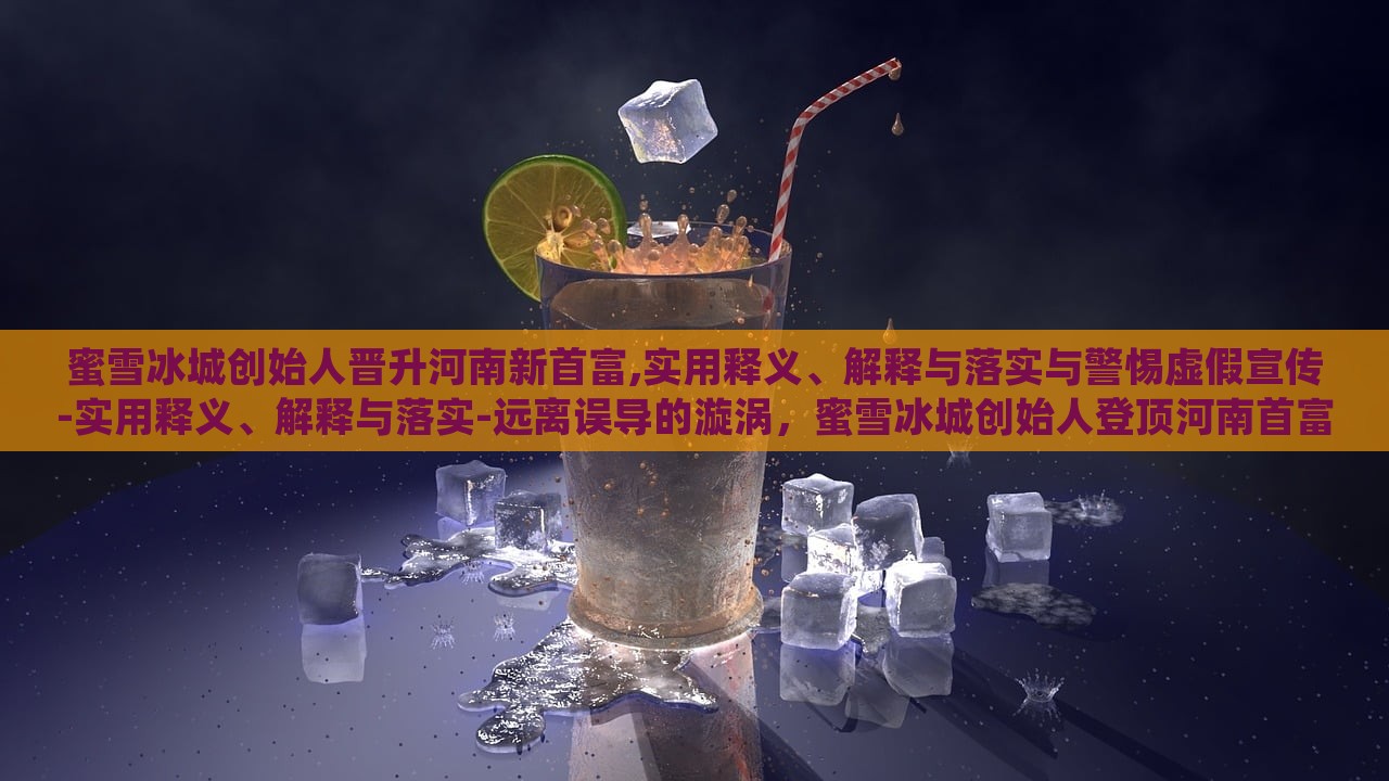 蜜雪冰城创始人晋升河南新首富,实用释义、解释与落实与警惕虚假宣传-实用释义、解释与落实-远离误导的漩涡，蜜雪冰城创始人登顶河南首富，揭秘真相与防范虚假宣传